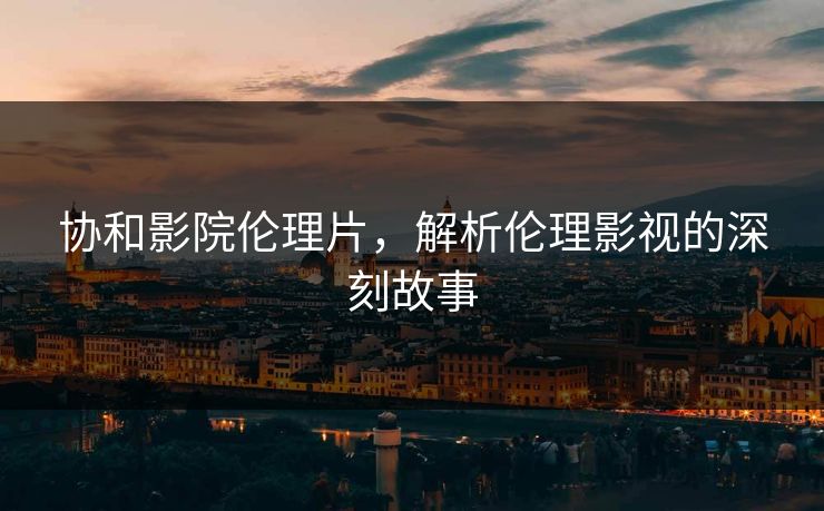 协和影院伦理片，解析伦理影视的深刻故事