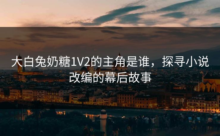 大白兔奶糖1V2的主角是谁，探寻小说改编的幕后故事