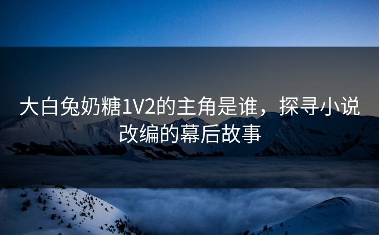 大白兔奶糖1V2的主角是谁，探寻小说改编的幕后故事