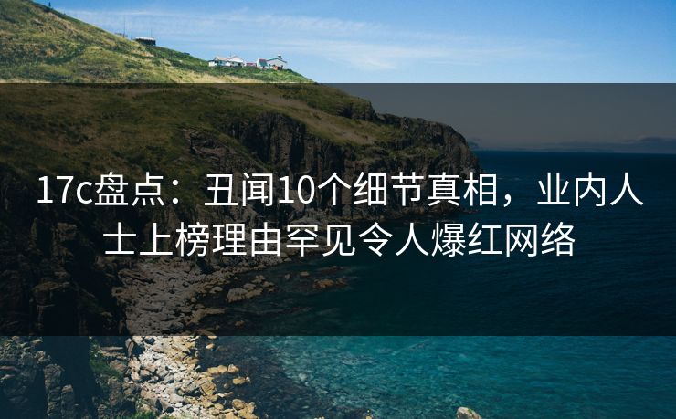 17c盘点:丑闻10个细节真相,业内人士上榜理由罕见令人爆红网络 17c盘点:丑闻10个细节真相,业内人士上榜理由罕见令人爆红网络