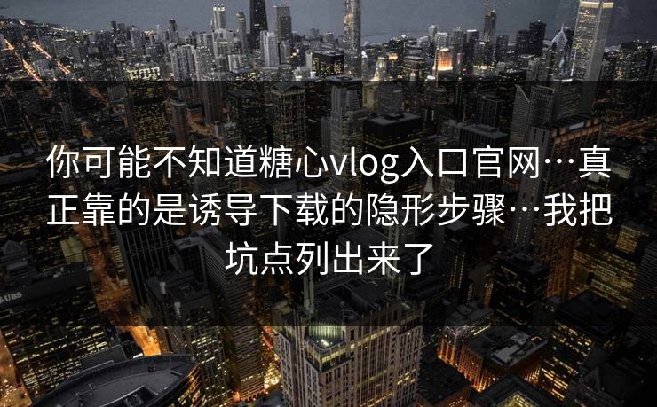 你可能不知道糖心vlog入口官网…真正靠的是诱导下载的隐形步骤…我把坑点列出来了