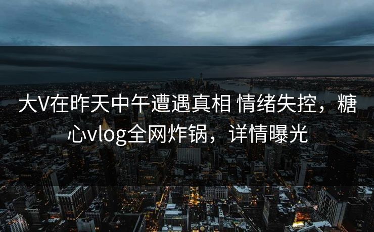 大V在昨天中午遭遇真相 情绪失控,糖心vlog全网炸锅,详情曝光 大V在昨天中午遭遇真相 情绪失控,糖心vlog全网炸锅,详情曝光