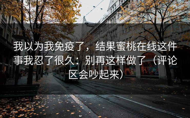 我以为我免疫了，结果蜜桃在线这件事我忍了很久：别再这样做了（评论区会吵起来）