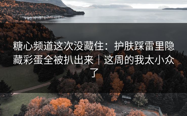 糖心频道这次没藏住：护肤踩雷里隐藏彩蛋全被扒出来｜这周的我太小众了