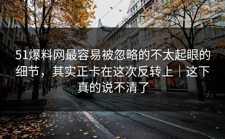 51爆料网最容易被忽略的不太起眼的细节，其实正卡在这次反转上｜这下真的说不清了